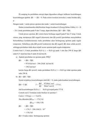 Di samping itu perubahan entropi dapat digunakan sebagai indikator kestimbangan
kesetimbangan apabila ∆S + ∆Sl = 0. Pada sistem tersekat (terisolasi ) maka berlaku ∆S>
0
Dengan tanda > untuk proses spontan dan tanda = untuk kesetimbangan
Dalam termodinamika didefinisikan fungsi keadaan G (Energi Bebas Gibbs). G = H
– TS. Untuk perubahan pada P dan T tetap, dapat dituliskan; ∆G = ∆H - T∆S.
Untuk proses spontan, ∆G sistem harus berharga negatif pada P dan T tetap. Untuk
sistem yang mempunyai ∆H negatif (eksoterm) dan ∆S positif (perubahan menyebabkan
bertambahnya ketidakteraturan) maka perubahan akan berlangsung spontan pada segala
temperatur. Sebaliknya jika ∆H positif (endoterm) dan ∆S negatif, ∆G akan selalu positif,
sehingga perubahan tidak akan terjadi secara spontan pada segala temperatur.
Contoh Soal 1; Untuk perubahan H2O (c ) → H2O (g) pada 1 atm dan 298 K harga ∆H
ialah 9,71 kkal/mol dan S ialah 26 kal/mol.K
a) Apakah perubahan ini spontan pada 298K?
∆G = ∆H - T∆S
= 9710 kal/mol – 298 (26)K. kal/mol.K
= 1962 kal/mol
karena harga ∆G positif, maka perubahan H2O (c ) → H2O (g) tidak spontan pada
suhu 298 K.
b) ∆G = ∆H - T∆S
Syarat terjadinya kesetimbangan ialah ∆G = 0, maka pada keadaan kesetimbangan,
∆H = T ∆S. K
Kmolkal
molkal
S
H
T 373
./26
/9710
==
∆
∆
= .
Jadi kesetimbangan H2O (c ) ⇔ H2O (g) terjadi pada 373 K
Contoh soal 2 Tentukan reaksi berikut ini spontan ?
Cao(s) + CO2(g) -----> CaCO3
Jika diketahui ∆H298 = - 178,3 kJ.
∆S298 = -160,5 J/K
∆G = ∆H - T∆S
= -178,3 – 298 (160,5) . 10-3
= -130,5 kJ
∆G< 0 maka reaksi berlangsung spontan
 