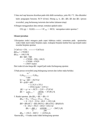 3 Satu mol uap benzena dicairkan pada titik didih normalnya, yaitu 80,1 o
C. Jika diketahui
kalor penguapan benzena 30,75 kJ/mol, Hitung q, w, ∆U, ∆H, ∆S dan ∆G. (proses
reversibel, yang berlansung isotermis dan isobar (tekanan tetap)
4.Dengan menggunakan data entropi, tentukan apakah reaksi
CO2 (g) + H2O(l) ---------> H+
(aq) + HCO3
-
merupakan reaksi spontan ?
f.Kunci jawaban
1.Kecepatan reaksi mengacu pada cepat tidaknya reaksi, sementara pada spontanitas
reaksi tidak mesti reaksi berjalan cepat, walaupun berjalan lambat bisa saja terjadi reaksi
tersebut berjalan spontan
2 CaO (s) + CO2 ---------> CaCO3(s)
∆H298 = -178300 J
∆S298 = -160,5 J/K
∆G =∆H - T∆S
= -178300 – 298 ( -160,5)
= -178300 + 47829
= -130471 kalori
Dari reaksi di atas harga ∆G negatif jadi reaksi berlangsung spontan
3.Pada proses reversibel yang belangsung isotrem dan isobar maka berlaku:
80,1
o
C6H6(g) --------------> C6H6(l)
1 atm
Q = qp = ∆H = -30,75 kJ
W= -p ∆V= nRT
= 1.x 8,31 x 353,1
= 2934,3 joule = 2,93 k J
∆U = q + w = -30,75 + 2,93 = -27,82 kJ
∆S = q rev = -30750 = -87,08 j/ K
T 353,1
5. Reaksi spontan jika ∆Sas = ∆S + ∆Sl > 0
∆Sas = So
H+ + So
HCO3 - So
CO2 - So
H2O
= 0 + 91,2 – 213,6 – 69,9 = -192,3 j/K
∆H = ∆Hf (H+
) + ∆Hf (HCO3) - ∆Hf (CO2) - ∆Hf(H2O)
= 0 – 69,2 + 393,5 + 285,8 = 610,1 kJ
∆Sl = - ∆H = -610100 = - 2047,3 j/K
T 298
∆Sas = -192,3 – 2047,3 = -2239,6 j/k
Karena ∆Sas < 0 maka reaksi tidak berlangsung spontan
 