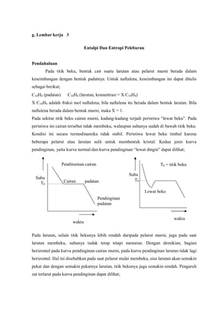 g. Lembar kerja 3
Entalpi Dan Entropi Peleburan
Pendahuluan
Pada titik beku, bentuk cair suatu larutan atau pelarut murni berada dalam
keseimbangan dengan bentuk padatnya. Untuk naftalena, keseimbangan ini dapat ditulis
sebagai berikut;
C10H8 (padatan) ⇔ C10H8 (larutan, konsentrasi = X C10H8)
X C10H8 adalah fraksi mol naftalena, bila naftalena itu berada dalam bentuk larutan. Bila
naftalena berada dalam bentuk murni, maka X = 1.
Pada sekitar titik beku cairan murni, kadang-kadang terjadi peristiwa “lewat beku”. Pada
peristiwa ini cairan tersebut tidak membeku, walaupun suhunya sudah di bawah titik beku.
Kondisi ini secara termodinamika tidak stabil. Peristiwa lewat beku timbul karena
beberapa pelarut atau larutan sulit untuk membentuk kristal. Kedua jenis kurva
pendinginan, yaitu kurva normal dan kurva pendinginan “lewat dingin” dapat dilihat;
Pada larutan, selain titik bekunya lebih rendah daripada pelarut murni, juga pada saat
larutan membeku, suhunya tudak tetap tetapi menurun. Dengan demikian, bagian
horizontal pada kurva pendinginan cairan murni, pada kurva pendinginan larutan tidak lagi
horizontal. Hal ini disebabkan pada saat pelarut mulai membeku, sisa larutan akan semakin
pekat dan dengan semakin pekatnya larutan, titik bekunya juga semakin rendah. Pengaruh
zat terlarut pada kurva pendinginan dapat dilihat;
Cairan padatan
Suhu
Tb
Pendinginan cairan
Pendinginan
padatan
Suhu
Tb
Lewat beku
waktu
waktu
Tb = titik beku
 