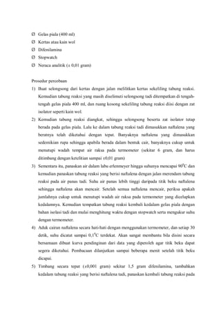 Ø Gelas piala (400 ml)
Ø Kertas atau kain wol
Ø Difenilamina
Ø Stopwatch
Ø Neraca analitik (± 0,01 gram)
Prosedur percobaan
1) Buat selongsong dari kertas dengan jalan melilitkan kertas sekeliling tabung reaksi.
Kemudian tabung reaksi yang masih diselimuti selongsong tadi ditempatkan di tengah-
tengah gelas piala 400 ml, dan ruang kosong sekeliling tabung reaksi diisi dengan zat
isolator seperti kain wol.
2) Kemudian tabung reaksi diangkat, sehingga selongsong beserta zat isolator tetap
berada pada gelas piala. Lalu ke dalam tabung reaksi tadi dimasukkan naftalena yang
beratnya telah diketahui dengan tepat. Banyaknya naftalena yang dimasukkan
sedemikian rupa sehingga apabila berada dalam bentuk cair, banyaknya cukup untuk
menutupi wadah tempat air raksa pada termometer (sekitar 6 gram, dan harus
ditimbang dengan ketelitian sampai ±0,01 gram)
3) Sementara itu, panaskan air dalam labu erlenmeyer hingga suhunya mencapai 900
C dan
kemudian panaskan tabung reaksi yang berisi naftalena dengan jalan merendam tabung
reaksi pada air panas tadi. Suhu air panas lebih tinggi daripada titik beku naftalena
sehingga naftalena akan mencair. Setelah semua naftalena mencair, periksa apakah
jumlahnya cukup untuk menutupi wadah air raksa pada termometer yang dicelupkan
kedalamnya. Kemudian tempatkan tabung reaksi kembali kedalam gelas piala dengan
bahan isolasi tadi dan mulai menghitung waktu dengan stopwatch serta mengukur suhu
dengan termometer.
4) Aduk cairan naftalena secara hati-hati dengan menggunakan termometer, dan setiap 30
detik, suhu dicatat sampai 0,10
C terdekat. Akan sangat membantu bila disini secara
bersamaan dibuat kurva pendinginan dari data yang diperoleh agar titik beku dapat
segera diketahui. Pembacaan dilanjutkan sampai beberapa menit setelah titik beku
dicapai.
5) Timbang secara tepat (±0,001 gram) sekitar 1,5 gram difenilamina, tambahkan
kedalam tabung reaksi yang berisi naftalena tadi, panaskan kembali tabung reaksi pada
 