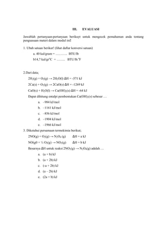 III. EVALUASI
Jawablah pertanyaan-pertanyaan berikuyt untuk mengecek pemahaman anda tentang
penguasaan materi dalam modul ini!
1. Ubah satuan berikut! (lihat daftar konversi satuan)
a. 40 kal/gram = ……….. BTU/lb
b14,7 kal/gro
C = …….. BTU/lb.o
F
2.Dari data;
2H2(g) + O2(g) → 2H2O(l) ∆H = -571 kJ
2Ca(s) + O2(g) → 2CaO(s) ∆H = -1269 kJ
CaO(s) + H2O(l) → Ca(OH)2(s) ∆H = -64 kJ
Dapat dihitung entalpi pembentukan Ca(OH)2(s) sebesar …
a. –984 kJ/mol
b. –1161 kJ/mol
c. –856 kJ/mol
d. –1904 kJ/mol
e. –1966 kJ/mol
3. Diketahui persamaan termokimia berikut;
2NO(g) + O2(g) → N2O4 (g) ∆H = a kJ
NO(g0 + ½ O2(g) → NO2(g) ∆H = b kJ
Besarnya ∆H untuk reaksi 2NO2(g) → N2O4(g) adalah …
a. (a + b) kJ
b. (a + 2b) kJ
c. (-a + 2b) kJ
d. (a – 2b) kJ
e. (2a + b) kJ
 