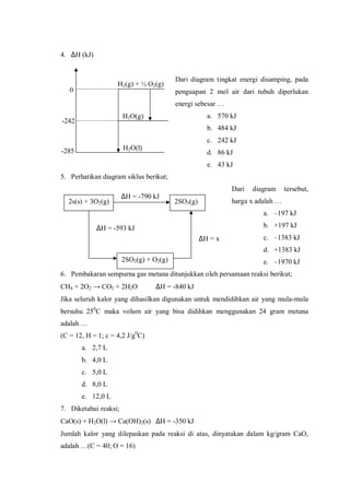4. ∆H (kJ)
Dari diagram tingkat energi disamping, pada
penguapan 2 mol air dari tubuh diperlukan
energi sebesar …
a. 570 kJ
b. 484 kJ
c. 242 kJ
d. 86 kJ
e. 43 kJ
5. Perhatikan diagram siklus berikut;
Dari diagram tersebut,
harga x adalah …
a. –197 kJ
b. +197 kJ
c. –1383 kJ
d. +1383 kJ
e. –1970 kJ
6. Pembakaran sempurna gas metana ditunjukkan oleh persamaan reaksi berikut;
CH4 + 2O2 → CO2 + 2H2O ∆H = -840 kJ
Jika seluruh kalor yang dihasilkan digunakan untuk mendidihkan air yang mula-mula
bersuhu 250
C maka volum air yang bisa didihkan menggunakan 24 gram metana
adalah …
(C = 12, H = 1; c = 4,2 J/g0
C)
a. 2,7 L
b. 4,0 L
c. 5,0 L
d. 8,0 L
e. 12,0 L
7. Diketahui reaksi;
CaO(s) + H2O(l) → Ca(OH)2(s) ∆H = -350 kJ
Jumlah kalor yang dilepaskan pada reaksi di atas, dinyatakan dalam kg/gram CaO,
adalah …(C = 40; O = 16)
-242
-285
0
H2(g) + ½ O2(g)
H2O(g)
H2O(l)
2s(s) + 3O2(g)
∆H = -790 kJ
2SO3(g)
2SO2(g) + O2(g)
∆H = x
∆H = -593 kJ
 