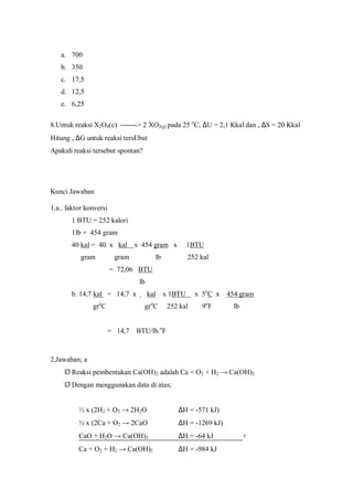 a. 700
b. 350
c. 17,5
d. 12,5
e. 6,25
8.Untuk reaksi X2O4(c) -------> 2 XO2(g) pada 25 o
C, ∆U = 2,1 Kkal dan , ∆S = 20 Kkal
Hitung , ∆G untuk reaksi tersEbut
Apakah reaksi tersebut spontan?
Kunci Jawaban
1.a.. faktor konversi
1 BTU = 252 kalori
1lb = 454 gram
40 kal = 40 x kal x 454 gram x 1BTU
gram gram lb 252 kal
= 72,06 BTU
lb
b. 14,7 kal = 14,7 x kal x 1BTU x 5o
C x 454 gram
gro
C gro
C 252 kal 9o
F lb
= 14,7 BTU/lb.o
F
2,Jawaban; a
Ø Reaksi pembentukan Ca(OH)2 adalah Ca + O2 + H2 → Ca(OH)2
Ø Dengan menggunakan data di atas;
½ x (2H2 + O2 → 2H2O ∆H = -571 kJ)
½ x (2Ca + O2 → 2CaO ∆H = -1269 kJ)
CaO + H2O → Ca(OH)2 ∆H = -64 kJ +
Ca + O2 + H2 → Ca(OH)2 ∆H = -984 kJ
 