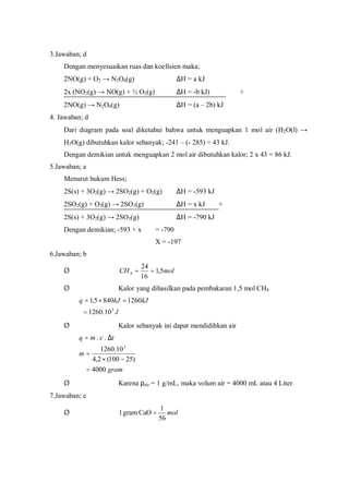 3.Jawaban; d
Dengan menyesuaikan ruas dan koefisien maka;
2NO(g) + O2 → N2O4(g) ∆H = a kJ
2x (NO2(g) → NO(g) + ½ O2(g) ∆H = -b kJ) +
2NO(g) → N2O4(g) ∆H = (a – 2b) kJ
4. Jawaban; d
Dari diagram pada soal diketahui bahwa untuk menguapkan 1 mol air (H2O(l) →
H2O(g) dibutuhkan kalor sebanyak; -241 – (- 285) = 43 kJ.
Dengan demikian untuk menguapkan 2 mol air dibutuhkan kalor; 2 x 43 = 86 kJ.
5.Jawaban; a
Menurut hukum Hess;
2S(s) + 3O2(g) → 2SO2(g) + O2(g) ∆H = -593 kJ
2SO2(g) + O2(g) → 2SO3(g) ∆H = x kJ +
2S(s) + 3O2(g) → 2SO3(g) ∆H = -790 kJ
Dengan demikian; -593 + x = -790
X = -197
6.Jawaban; b
Ø molCH 5,1
16
24
4 ==
Ø Kalor yang dihasilkan pada pembakaran 1,5 mol CH4
J
kJkJq
3
10.1260
12608405,1
=
=×=
Ø Kalor sebanyak ini dapat mendidihkan air
gram
m
tcmq
4000
)25100(2,4
10.1260
..
3
=
−×
=
∆=
Ø Karena ρair = 1 g/mL, maka volum air = 4000 mL atau 4 Liter
7.Jawaban; e
Ø mol
56
1
CaOgram1 =
 