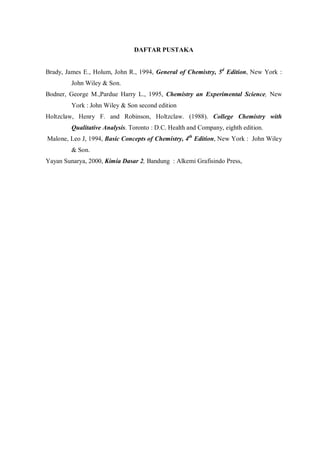 DAFTAR PUSTAKA
Brady, James E., Holum, John R., 1994, General of Chemistry, 5d
Edition, New York :
John Wiley & Son.
Bodner, George M.,Pardue Harry L., 1995, Chemistry an Experimental Science, New
York : John Wiley & Son second edition
Holtzclaw, Henry F. and Robinson, Holtzclaw. (1988). College Chemistry with
Qualitative Analysis. Toronto : D.C. Health and Company, eighth edition.
Malone, Leo J, 1994, Basic Concepts of Chemistry, 4th
Edition, New York : John Wiley
& Son.
Yayan Sunarya, 2000, Kimia Dasar 2, Bandung : Alkemi Grafisindo Press,
 