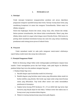 I. PENDAHULUAN
A. Deskripsi
Untuk mencapai kompetensi mengoperasikan peralatan unit proses diperlukan
penguasaan mengenai sejumlah konsep dasar kimia. Konsep- konsep dasar kimia yang
mendukung kompetensi ini antara lain mengenai Termodinamika. Dalam materi ini
dibahas mengenai :
Sistem dan lingkungan, besaran dan satuan, energi, kerja, suhu, tekanan dan entalpi,
hukum pertama termodinamika, dan hukum kedua termodinamika. Materi yang akan
dibahas dalam modul ini sangat terkait dengan materi Kinetika Kimia. Oleh karena itu
penting sekali memahami keterkaitan konsep satu sama lain yang natinya mendukung
pemahaman anda tentang proses-proses di industri kimia.
B. Prasyarat
Untuk memahami modul ini anda perlu menguasai materi-materi sebelumnya
seperti halnya modul materi dan energi dan stoikiometri.
C. Petunjuk Penggunaan Modul
Modul ini dirancang sebagai bahan untuk melangsungkan pembelajaran maupun kerja
mandiri. Untuk meningkatkan proses dan hasil belajar, maka pada bagian ini diberikan
panduan belajar bagi siswa dan panduan mengajar bagi guru.
1. Panduan belajar bagi siswa
a. Bacalah dengan cepat keseluruhan modul ini (skimming)
b. Buatlah diagram yang berisikan materi utama yang dibicarakan dalam modul ini
berikut aktifitas yang diminta. Beri kotak segi empat untuk setiap materi/konsep
utama yang dibicarakan. Tiap kotak diberi nomor urut untuk memudahkan
penelusuran isi konsepnya.
c. Siapkan kertas kosong HVS berukuran 10 x 10 cm (lebih baik lagi kertas lipat
berwarna yang banyak dijual di toko buku). Tuliskan nomor dan makna atau isi
konsep sesuai yang tercantum dalam diagram.
d. Pahami isi masing-masing konsep yang tertera pada diagram.
 