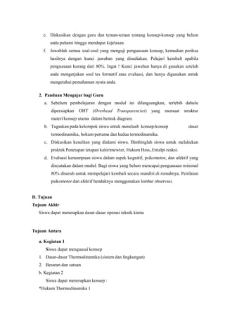 e. Diskusikan dengan guru dan teman-teman tentang konsep-konsep yang belum
anda pahami hingga mendapat kejelasan.
f. Jawablah semua soal-soal yang menguji penguasaan konsep, kemudian periksa
hasilnya dengan kunci jawaban yang disediakan. Pelajari kembali apabila
penguasaan kurang dari 80%. Ingat ! Kunci jawaban hanya di gunakan setelah
anda mengerjakan soal tes formatif atau evaluasi, dan hanya digunakan untuk
mengetahui pemahaman nyata anda.
2. Panduan Mengajar bagi Guru
a. Sebelum pembelajaran dengan modul ini dilangsungkan, terlebih dahulu
dipersiapkan OHT (Overhead Transparencies) yang memuat struktur
materi/konsep utama dalam bentuk diagram.
b. Tugaskan pada kelompok siswa untuk menelaah konsep-konsep dasar
termodinamika, hokum pertama dan kedua termodinamika.
c. Diskusikan kesulitan yang dialami siswa. Bimbinglah siswa untuk melakukan
praktek Penetapan tetapan kalorimewter, Hukum Hess,.Entalpi reaksi.
d. Evaluasi kemampuan siswa dalam aspek kognitif, psikomotor, dan afektif yang
dinyatakan dalam modul. Bagi siswa yang belum mencapai penguasaan minimal
80% disuruh untuk mempelajari kembali secara mandiri di rumahnya. Penilaian
psikomotor dan afektif hendaknya menggunakan lembar observasi.
D. Tujuan
Tujuan Akhir
Siswa dapat menerapkan dasar-dasar operasi teknik kimia
Tujuan Antara
a. Kegiatan 1
Siswa dapat menguasai konsep
1. Dasar-dasar Thermodinamika (sistem dan lingkungan)
2. Besaran dan satuan
b. Kegiatan 2
Siswa dapat menerapkan konsep :
*Hukum Thermodinamika 1
 