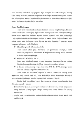 suatu benda ke benda lain. Supaya panas dapat mengalir, harus ada suatu gaya dorong.
Gaya dorong ini adalah perbedaan temperatur antara tempat, tempat dimana panas diterima
dan dimana panas berasal. Sedangkan kerja didefinisikan sebagai hasil kali antara gaya
(force) dan jarak pergerakan dari gaya tersebut
Sistem Dan Lingkungan
Sistem termodinamika adalah bagian dari alam semesta yang kita tinjau. Biasanya
sistem adalah suatu batasan yang dipakai untuk menunjukkan suatu benda (benda kerja)
dalam suatu permukaan tertutup. Sistem tersebut dibatasi oleh batas (boundary).
Lingkungan adalah bagian daerah yang terdapat di sekitar sistem yang ditentukan. Batas
antara sistem dan lingkungan dapat berupa khayalan (imaginary) maupun berupa
kenyataan sebenarnya (real). Misalnya;
Ø Udara dikompresi di dalam suatu silinder
Sistem adalah udara yang dikompresi dan permukaan tertutupnya adalah
permukaan yang dibatasi oleh silinder. Maka permukaan tertutup (batas) dalam hal
ini adalah keadaan sebenarnya.
Ø Sebungkal es terapung di atas air
Sistem yang dimaksud adalah es, dan permukaan tertutupnya berupa keadaan
khayalan dimana es dianggap dikelilingi oleh suatu permukaan tertutup.
Ø Es dan air masing-masing dengan temperatur 150
F dan 1500
F, dicampur dalam
suatu bak, tentukan temperatur akhir dari sistem.
Sistem dalam hal ini adalah campuran es dan air. Permukaan tertutup adalah
permukaan yang dibatasi oleh bak, disini keadaannya adalah sebenarnya. Sedangkan
temperatur akhir dari sistem adalah temperatur dari campuran es dan air.
Ditinjau dari perpindahan energi dan massanya, sistem termodinamika dapat
dibedakan menjadi 3 macam;
1. Sistem tertutup (closed system) yaitu suatu sistem dimana hanya terjadi perpindahan
energi dari atau ke lingkungan. Sebagai contoh; suatu sistem dibatasi oleh dinding
silinder dan
2. dinding torak. Pada sistem ini hanya terjadi perpindahan energi dalam bentuk kerja
melalui torak
 