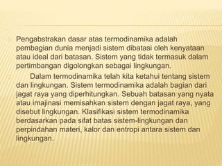 Pengabstrakan dasar atas termodinamika adalah 
pembagian dunia menjadi sistem dibatasi oleh kenyataan 
atau ideal dari batasan. Sistem yang tidak termasuk dalam 
pertimbangan digolongkan sebagai lingkungan. 
Dalam termodinamika telah kita ketahui tentang sistem 
dan lingkungan. Sistem termodinamika adalah bagian dari 
jagat raya yang diperhitungkan. Sebuah batasan yang nyata 
atau imajinasi memisahkan sistem dengan jagat raya, yang 
disebut lingkungan. Klasifikasi sistem termodinamika 
berdasarkan pada sifat batas sistem-lingkungan dan 
perpindahan materi, kalor dan entropi antara sistem dan 
lingkungan. 
 