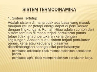 SISTEM TERMODINAMIKA 
1. Sistem Tertutup 
Adalah sistem di mana tidak ada basa yang masuk 
maupun keluar (tetapi energi dapat di pertukarkan 
dengan lingkungan). Rumah Hijau adalah contoh dari 
sistem tertutup di mana terjadi pertukaran panas 
tetapi tidak terjadi pertukaran kerja dengan 
lingkungan. Apakah suatu sistem terjadi pertukaran 
panas, kerja atau keduanya biasanya 
dipertimbangkan sebagai sifat pembatasnya: 
pembatas adiabatik: tidak memperbolehkan pertukaran 
panas. 
pembatas rigid: tidak memperbolehkan pertukaran kerja. 
 