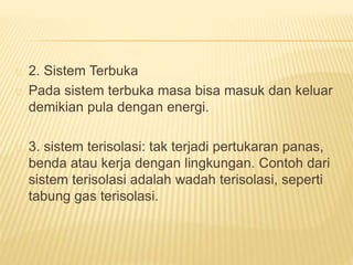 2. Sistem Terbuka 
Pada sistem terbuka masa bisa masuk dan keluar 
demikian pula dengan energi. 
3. sistem terisolasi: tak terjadi pertukaran panas, 
benda atau kerja dengan lingkungan. Contoh dari 
sistem terisolasi adalah wadah terisolasi, seperti 
tabung gas terisolasi. 
 