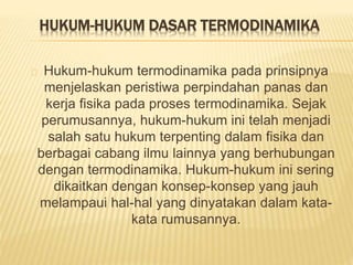 HUKUM-HUKUM DASAR TERMODINAMIKA 
Hukum-hukum termodinamika pada prinsipnya 
menjelaskan peristiwa perpindahan panas dan 
kerja fisika pada proses termodinamika. Sejak 
perumusannya, hukum-hukum ini telah menjadi 
salah satu hukum terpenting dalam fisika dan 
berbagai cabang ilmu lainnya yang berhubungan 
dengan termodinamika. Hukum-hukum ini sering 
dikaitkan dengan konsep-konsep yang jauh 
melampaui hal-hal yang dinyatakan dalam kata-kata 
rumusannya. 
 