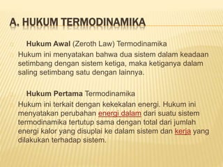 A. HUKUM TERMODINAMIKA 
Hukum Awal (Zeroth Law) Termodinamika 
Hukum ini menyatakan bahwa dua sistem dalam keadaan 
setimbang dengan sistem ketiga, maka ketiganya dalam 
saling setimbang satu dengan lainnya. 
Hukum Pertama Termodinamika 
Hukum ini terkait dengan kekekalan energi. Hukum ini 
menyatakan perubahan energi dalam dari suatu sistem 
termodinamika tertutup sama dengan total dari jumlah 
energi kalor yang disuplai ke dalam sistem dan kerja yang 
dilakukan terhadap sistem. 
 