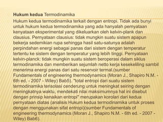 Hukum kedua Termodinamika 
Hukum kedua termodinamika terkait dengan entropi. Tidak ada bunyi 
untuk hukum kedua termodinamika yang ada hanyalah pernyataan 
kenyataan eksperimental yang dikeluarkan oleh kelvin-plank dan 
clausius. Pernyataan clausius: tidak mungkin suatu sistem apapun 
bekerja sedemikian rupa sehingga hasil satu-satunya adalah 
perpindahan energi sebagai panas dari sistem dengan temperatur 
tertentu ke sistem dengan temperatur yang lebih tinggi. Pernyataan 
kelvin-planck: tidak mungkin suatu sistem beroperasi dalam siklus 
termodinamika dan memberikan sejumlah netto kerja kesekeliling sambil 
menerima energi panas dari satu reservoir termal.(sumber 
Fundamentals of engineering thermodynamics (Moran J., Shapiro N.M. - 
6th ed. - 2007 - Wiley) Bab5). "total entropi dari suatu sistem 
termodinamika terisolasi cenderung untuk meningkat seiring dengan 
meningkatnya waktu, mendekati nilai maksimumnya hal ini disebut 
dengan prinsip kenaikan entropi" merupakan korolari dari kedua 
pernyataan diatas (analisis Hukum kedua termodinamika untuk proses 
dengan menggunakan sifat entropi)(sumber Fundamentals of 
engineering thermodynamics (Moran J., Shapiro N.M. - 6th ed. - 2007 - 
Wiley) Bab6). 
 