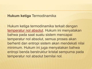 Hukum ketiga Termodinamika 
Hukum ketiga termodinamika terkait dengan 
temperatur nol absolut. Hukum ini menyatakan 
bahwa pada saat suatu sistem mencapai 
temperatur nol absolut, semua proses akan 
berhenti dan entropi sistem akan mendekati nilai 
minimum. Hukum ini juga menyatakan bahwa 
entropi benda berstruktur kristal sempurna pada 
temperatur nol absolut bernilai nol. 
 