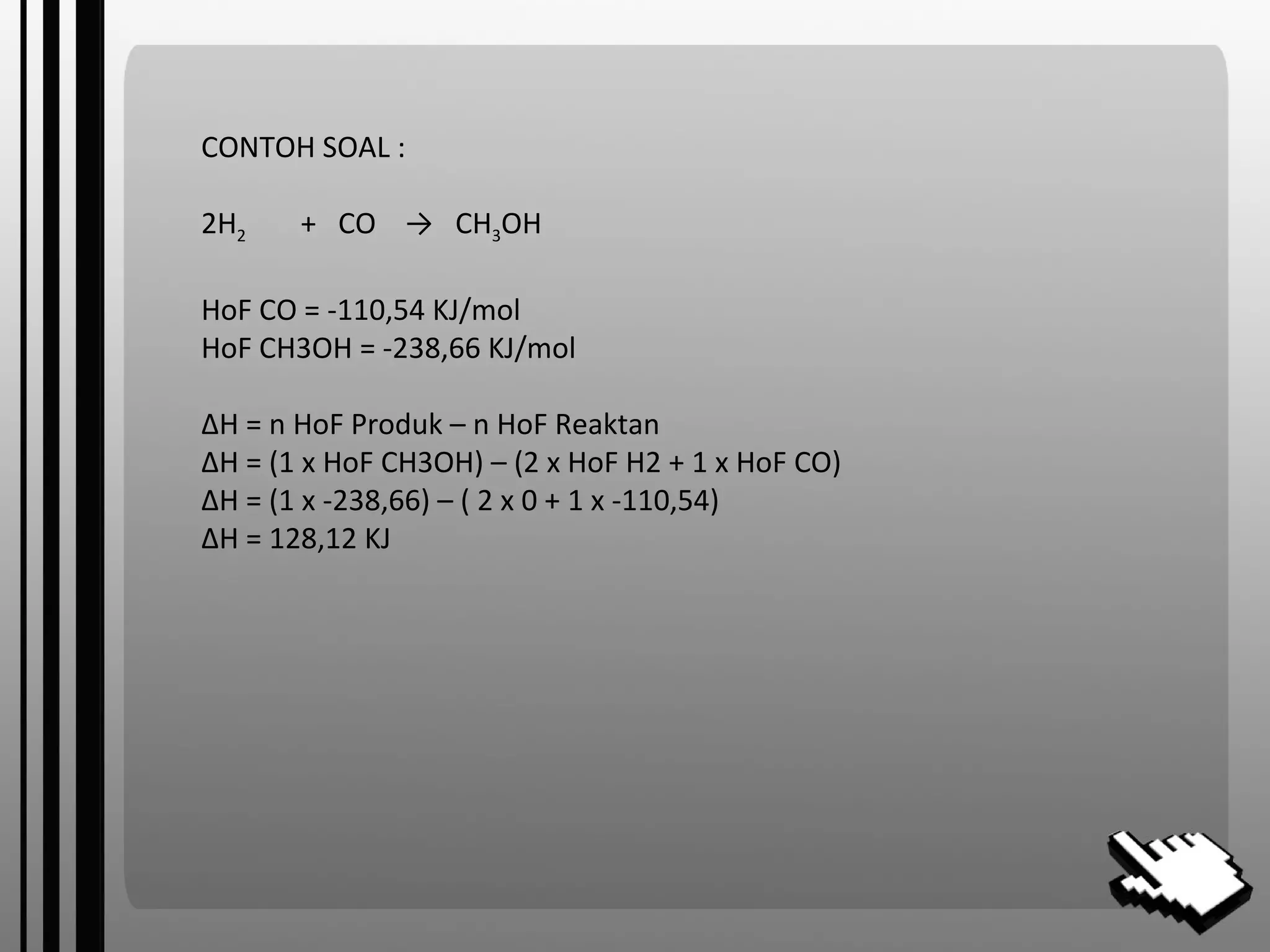 CONTOH SOAL :
2H2 + CO → CH3OH
HoF CO = -110,54 KJ/mol
HoF CH3OH = -238,66 KJ/mol
ΔH = n HoF Produk – n HoF Reaktan
ΔH = (1 x HoF CH3OH) – (2 x HoF H2 + 1 x HoF CO)
ΔH = (1 x -238,66) – ( 2 x 0 + 1 x -110,54)
ΔH = 128,12 KJ
 