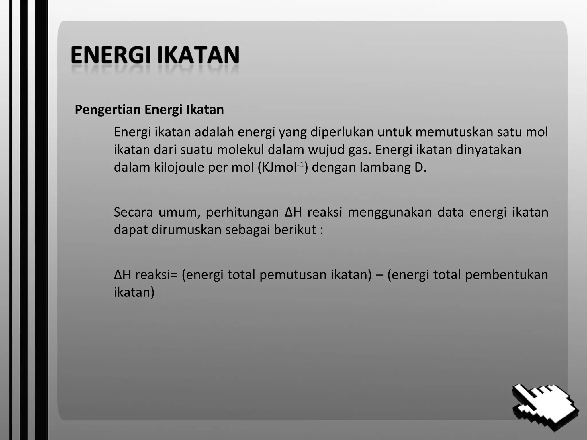 Pengertian Energi Ikatan
Energi ikatan adalah energi yang diperlukan untuk memutuskan satu mol
ikatan dari suatu molekul dalam wujud gas. Energi ikatan dinyatakan
dalam kilojoule per mol (KJmol-1
) dengan lambang D.
Secara umum, perhitungan ΔH reaksi menggunakan data energi ikatan
dapat dirumuskan sebagai berikut :
ΔH reaksi= (energi total pemutusan ikatan) – (energi total pembentukan
ikatan)
 