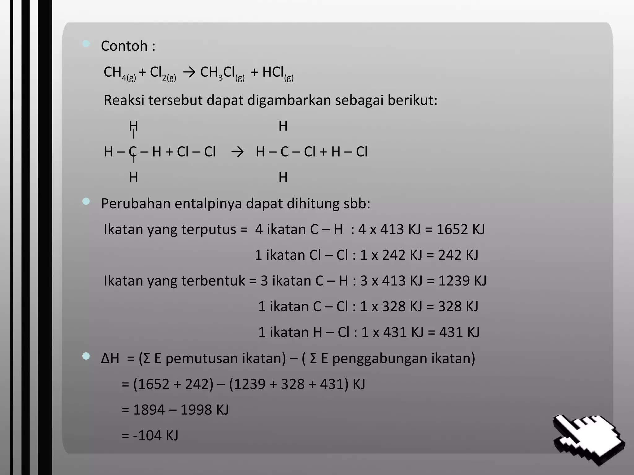  Contoh :
CH4(g) + Cl2(g) → CH3Cl(g) + HCl(g)
Reaksi tersebut dapat digambarkan sebagai berikut:
H H
H – C – H + Cl – Cl → H – C – Cl + H – Cl
H H
 Perubahan entalpinya dapat dihitung sbb:
Ikatan yang terputus = 4 ikatan C – H : 4 x 413 KJ = 1652 KJ
1 ikatan Cl – Cl : 1 x 242 KJ = 242 KJ
Ikatan yang terbentuk = 3 ikatan C – H : 3 x 413 KJ = 1239 KJ
1 ikatan C – Cl : 1 x 328 KJ = 328 KJ
1 ikatan H – Cl : 1 x 431 KJ = 431 KJ
 ∆H = (Σ E pemutusan ikatan) – ( Σ E penggabungan ikatan)
= (1652 + 242) – (1239 + 328 + 431) KJ
= 1894 – 1998 KJ
= -104 KJ
 