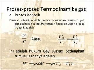 Proses-proses Termodinamika gas
a. Proses isobarik
Proses isobarik adalah proses perubahan keadaan gas
pada tekanan tetap. Persamaan keadaan untuk proses
isobarik adalah
atau
Ini adalah hukum Gay Lussac. Sedangkan
rumus usahanya adalah
C
T
V
=
1
1
2
2
T
V
T
V
=
)( 12 VVpVpW −=∆=
 