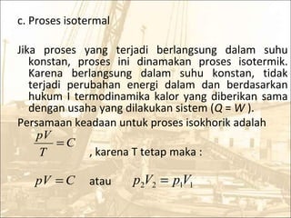 c. Proses isotermal
Jika proses yang terjadi berlangsung dalam suhu
konstan, proses ini dinamakan proses isotermik.
Karena berlangsung dalam suhu konstan, tidak
terjadi perubahan energi dalam dan berdasarkan
hukum I termodinamika kalor yang diberikan sama
dengan usaha yang dilakukan sistem (Q = W ).
Persamaan keadaan untuk proses isokhorik adalah
, karena T tetap maka :
atau
C
T
pV
=
CpV = 1122 VpVp =
 