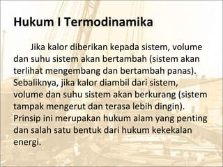Hukum I Termodinamika
Jika kalor diberikan kepada sistem, volume
dan suhu sistem akan bertambah (sistem akan
terlihat mengembang dan bertambah panas).
Sebaliknya, jika kalor diambil dari sistem,
volume dan suhu sistem akan berkurang (sistem
tampak mengerut dan terasa lebih dingin).
Prinsip ini merupakan hukum alam yang penting
dan salah satu bentuk dari hukum kekekalan
energi.
 