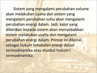 Sistem yang mengalami perubahan volume
akan melakukan usaha dan sistem yang
mengalami perubahan suhu akan mengalami
perubahan energi dalam. Jadi, kalor yang
diberikan kepada sistem akan menyebabkan
sistem melakukan usaha dan mengalami
perubahan energi dalam. Prinsip ini dikenal
sebagai hukum kekekalan energi dalam
termodinamika atau disebut hukum I
termodinamika.
 