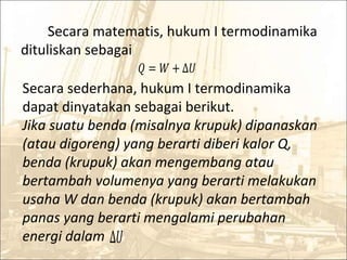 Secara matematis, hukum I termodinamika
dituliskan sebagai
� = � + ∆�
Secara sederhana, hukum I termodinamika
dapat dinyatakan sebagai berikut.
Jika suatu benda (misalnya krupuk) dipanaskan
(atau digoreng) yang berarti diberi kalor Q,
benda (krupuk) akan mengembang atau
bertambah volumenya yang berarti melakukan
usaha W dan benda (krupuk) akan bertambah
panas yang berarti mengalami perubahan
energi dalam ∆�
 