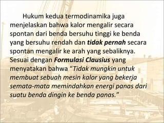 Hukum kedua termodinamika juga
menjelaskan bahwa kalor mengalir secara
spontan dari benda bersuhu tinggi ke benda
yang bersuhu rendah dan tidak pernah secara
spontan mengalir ke arah yang sebaliknya.
Sesuai dengan Formulasi Clausius yang
menyatakan bahwa “Tidak mungkin untuk
membuat sebuah mesin kalor yang bekerja
semata-mata memindahkan energi panas dari
suatu benda dingin ke benda panas.”
 