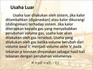 Usaha Luar
Usaha luar dilakukan oleh sistem, jika kalor
ditambahkan (dipanaskan) atau kalor dikurangi
(didinginkan) terhadap sistem. Jika kalor
diterapkan kepada gas yang menyebabkan
perubahan volume gas, usaha luar akan
dilakukan oleh gas tersebut. Usaha yang
dilakukan oleh gas ketika volume berubah dari
volume awal V1 menjadi volume akhir V2 pada
tekanan p konstan dinyatakan sebagai hasil kali
tekanan dengan perubahan volumenya.
� = �∆� = �(�2 − �1)
 
