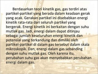 Berdasarkan teori kinetik gas, gas terdiri atas
partikel-partikel yang berada dalam keadaan gerak
yang acak. Gerakan partikel ini disebabkan energi
kinetik rata-rata dari seluruh partikel yang
bergerak. Energi kinetik ini berkaitan dengan suhu
mutlak gas. Jadi, energi dalam dapat ditinjau
sebagai jumlah keseluruhan energi kinetik dan
potensial yang terkandung dan dimiliki oleh
partikel-partikel di dalam gas tersebut dalam skala
mikroskopik. Dan, energi dalam gas sebanding
dengan suhu mutlak gas. Oleh karena itu,
perubahan suhu gas akan menyebabkan perubahan
energi dalam gas.
 