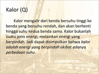 Kalor (Q)
Kalor mengalir dari benda bersuhu tinggi ke
benda yang bersuhu rendah, dan akan berhenti
hingga suhu kedua benda sama. Kalor bukanlah
suatu jenis energi, melainkan energi yang
berpindah. Jadi dapat disimpulkan bahwa kalor
adalah energi yang berpindah akibat adanya
perbedaan suhu.
 