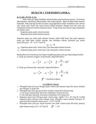 Termodinamika adiwarsito.wordpress.com 
HUKUM I TERMODINAMIKA . 
KALOR JENIS GAS . 
Suhu suatu gas dapat dinaikkan dalam kondisi yang bermacam-macam. Volumenya 
dikonstankan, tekanannya dikonstankan atau kedua-duanya dapat dirubah-rubah menurut 
kehendak. Pada tiap-tiap kondisi ini panas yang diperlukan untuk menaikkan suhu sebesar 
satu satuan suhu untuk tiap satuan massa adalah berlainan. Dengan kata lain suatu gas 
mempunyai bermacam-macam kapasitas panas. Tetapi hanya dua macam yang mempunyai 
arti praktis yaitu : 
- Kapasitas panas pada volume konstan. 
- Kapasitas panas pada tekanan konstan. 
Kapasitas panas gas ideal pada tekanan konstan selalu lebih besar dari pada kapasitas 
panas gas ideal pada volume konstan, dan selisihnya sebesar konstanta gas umum 
(universil) yaitu : R = 8,317 J/mol 0K. 
cp - cv = R 
cp = kapasitas panas jenis ( kalor jenis ) gas ideal pada tekanan konstan. 
cv = kapasitas panas jenis ( kalor jenis ) gas ideal pada volume konstan. 
Berdasarkan teori kinetik gas kita dapat menghitung panas jenis gas ideal,sebagai berikut: 
a. Untuk gas beratom tunggal ( monoatomik ) diperoleh bahwa : 
c 
c 1,67 
2 cV = 3 R 
2 g = P = 
cP = R 5 
V 
b. Untuk gas beratom dua ( diatomik ) diperoleh bahwa : 
c 
c 1 4 , 
2 cV = 5 R 
2 g = P = 
cP = R 7 
V 
g = konstanta Laplace. 
LATIHAN SOAL 
1. Hitunglah kalor jenis gas Oksigen pada volume dan tekanan tetap bila massa molekul 
gas Oksigen 32 gram/mol. 
2. Hitunglah kalor jenis gas-gas berikut ini pada volume dan tekanan tetap. 
a. Gas Neon monoatomik, bila masa molekulnya 2,018 gram/mol 
b. Gas Hidrogen diatomik, bila massa molekulnya 2,016 gram/mol 
3. Kapasitas panas jenis Nitrogen pada volume tetap adalah 7,14 x 102 J/kg 0K. Carilah 
kapasitas panas jenisnya pada tekanan tetap. Diketahui massa molekul Nitrogen 28 
gram/mol dan konstanta umum gas R = 8,317 J/mol0K 
4. Hitunglah kalor jenis gas Argon beratom satu pada volume tetap bila kalor jenisnya 
pada tekanan tetap 5,23 x 102 J/kg 0K g = 1,67 
 