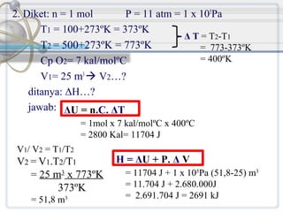 2. Diket: n = 1 mol
P = 11 atm = 1 x 105Pa
T1 = 100+273ºK = 373ºK
Δ T = T2-T1
T2 = 500+273ºK = 773ºK
= 773-373ºK
= 400ºK
Cp O2= 7 kal/molºC
V1= 25 m3  V2…?
ditanya: ΔH…?
jawab: ΔU = n.C. ΔT
= 1mol x 7 kal/molºC x 400ºC
= 2800 Kal= 11704 J
V1/ V2 = T1/T2

V2 = V1.T2/T1
= 25 m3 x 773ºK
373ºK
= 51,8 m3

H = ΔU + P. Δ V
= 11704 J + 1 x 105Pa (51,8-25) m3
= 11.704 J + 2.680.000J
= 2.691.704 J = 2691 kJ

 