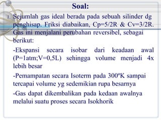 Soal:
1.

Sejumlah gas ideal berada pada sebuah silinder dg
penghisap. Friksi diabaikan, Cp=5/2R & Cv=3/2R.
Gas ini menjalani perubahan reversibel, sebagai
berikut:
-Ekspansi secara isobar dari keadaan awal
(P=1atm;V=0,5L) sehingga volume menjadi 4x
lebih besar
-Pemampatan secara Isoterm pada 300ºK sampai
tercapai volume yg sedemikian rupa besarnya
-Gas dapat dikembalikan pada kedaan awalnya
melalui suatu proses secara Isokhorik

 