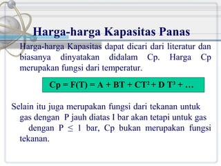 Harga-harga Kapasitas Panas
Harga-harga Kapasitas dapat dicari dari literatur dan
biasanya dinyatakan didalam Cp. Harga Cp
merupakan fungsi dari temperatur.
Cp = F(T) = A + BT + CT2 + D T3 + …
Selain itu juga merupakan fungsi dari tekanan untuk
gas dengan P jauh diatas I bar akan tetapi untuk gas
dengan P ≤ 1 bar, Cp bukan merupakan fungsi
tekanan.

 