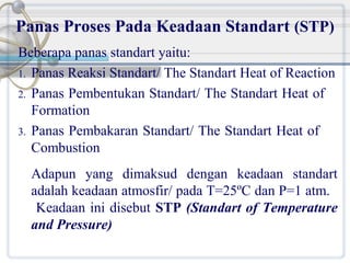 Panas Proses Pada Keadaan Standart (STP)
Beberapa panas standart yaitu:
1. Panas Reaksi Standart/ The Standart Heat of Reaction
2. Panas Pembentukan Standart/ The Standart Heat of
Formation
3. Panas Pembakaran Standart/ The Standart Heat of
Combustion
Adapun yang dimaksud dengan keadaan standart
adalah keadaan atmosfir/ pada T=25ºC dan P=1 atm.
Keadaan ini disebut STP (Standart of Temperature
and Pressure)

 