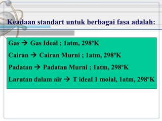 Keadaan standart untuk berbagai fasa adalah:
Gas  Gas Ideal ; 1atm, 298ºK
Cairan  Cairan Murni ; 1atm, 298ºK
Padatan  Padatan Murni ; 1atm, 298ºK
Larutan dalam air  T ideal 1 molal, 1atm, 298ºK

 