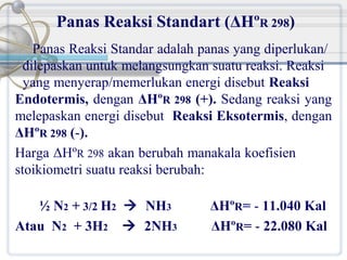 Panas Reaksi Standart (ΔHºR 298)
Panas Reaksi Standar adalah panas yang diperlukan/
dilepaskan untuk melangsungkan suatu reaksi. Reaksi
yang menyerap/memerlukan energi disebut Reaksi
Endotermis, dengan ΔHºR 298 (+). Sedang reaksi yang
melepaskan energi disebut Reaksi Eksotermis, dengan
ΔHºR 298 (-).
Harga ΔHºR 298 akan berubah manakala koefisien
stoikiometri suatu reaksi berubah:
½ N2 + 3/2 H2  NH3
Atau N2 + 3H2  2NH3

ΔHºR= - 11.040 Kal
ΔHºR= - 22.080 Kal

 