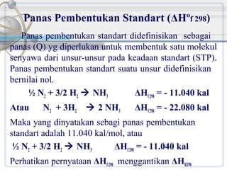 Panas Pembentukan Standart (ΔHºf 298)
Panas pembentukan standart didefinisikan sebagai
panas (Q) yg diperlukan untuk membentuk satu molekul
senyawa dari unsur-unsur pada keadaan standart (STP).
Panas pembentukan standart suatu unsur didefinisikan
bernilai nol.
½ N2 + 3/2 H2  NH3
ΔHf 298 = - 11.040 kal
Atau

N2 + 3H2

 2 NH3

ΔHf 298 = - 22.080 kal

Maka yang dinyatakan sebagi panas pembentukan
standart adalah 11.040 kal/mol, atau
½ N2 + 3/2 H2  NH3
ΔHf 298 = - 11.040 kal
Perhatikan pernyataan ΔHf 298 menggantikan ΔHR298

 