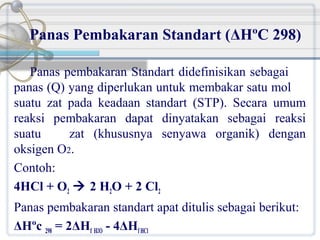 Panas Pembakaran Standart (ΔHºC 298)
Panas pembakaran Standart didefinisikan sebagai
panas (Q) yang diperlukan untuk membakar satu mol
suatu zat pada keadaan standart (STP). Secara umum
reaksi pembakaran dapat dinyatakan sebagai reaksi
suatu
zat (khususnya senyawa organik) dengan
oksigen O2.
Contoh:
4HCl + O2  2 H2O + 2 Cl2
Panas pembakaran standart apat ditulis sebagai berikut:
ΔHºc 298 = 2ΔHf H2O - 4ΔHf HCl

 