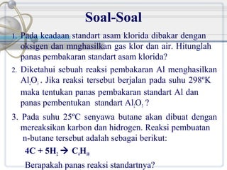 Soal-Soal
1.

2.

Pada keadaan standart asam klorida dibakar dengan
oksigen dan mnghasilkan gas klor dan air. Hitunglah
panas pembakaran standart asam klorida?
Diketahui sebuah reaksi pembakaran Al menghasilkan
Al2O3 . Jika reaksi tersebut berjalan pada suhu 298ºK
maka tentukan panas pembakaran standart Al dan
panas pembentukan standart Al2O3 ?

3. Pada suhu 25ºC senyawa butane akan dibuat dengan
mereaksikan karbon dan hidrogen. Reaksi pembuatan
n-butane tersebut adalah sebagai berikut:
4C + 5H2  C4H10
Berapakah panas reaksi standartnya?

 