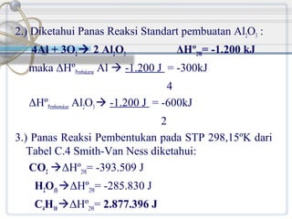 2.) Diketahui Panas Reaksi Standart pembuatan Al2O3 :
4Al + 3O2  2 Al2O3

ΔHº298= -1.200 kJ

maka ΔHºPembakaran Al  -1.200 J = -300kJ
4
ΔHºPembentukan Al2O3  -1.200 J = -600kJ
2
3.) Panas Reaksi Pembentukan pada STP 298,15ºK dari
Tabel C.4 Smith-Van Ness diketahui:
CO2 ΔHº298= -393.509 J
H2O(l) ΔHº298= -285.830 J
C4H10 ΔHº298= 2.877.396 J

 