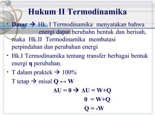 Hukum II Termodinamika
•

•
•

Dasar  Hk. I Termodinamika menyatakan bahwa
energi dapat berubahn bentuk dan berisah,
maka Hk.II Termodinamika membatasi
perpindahan dan perubahan energi
Hk.I Termodinamika tentang transfer berbagai bentuk
energi η perubahan.
T dalam praktek  100%
T tetap  misal Q ↔ W
ΔU = 0  ΔU = W+Q
0 = W+Q
Q = -W

 