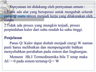 Kenyataan ini didukung oleh pernyataan umum :
1.Tidak ada alat yang beroperasi untuk mengubah seluruh
panas Q suatu sistem menjadi kerja yang dilaksnakan oleh
sistem
2.Tidak ada proses yang mungkin terjadi, proses
perpindahan kalor dari suhu rendah ke suhu tinggi.
Penjelasan
Panas Q/ Kalor dapat diubah menjadi energi W namun
pasti harus melibatkan dan mempengaruhi bahkan
menyebabkan perubahan pada sistem dan lingkungan.
Menurut Hk.I Termodinamika bila T tetap maka
ΔU = 0 pada sistem tertutup Q = W

 