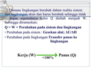 Dimana lingkungan berubah dalam realita sistem
dan lingkungan akan dan harus berubah sehingga tidak
dapat sepenuhnya kalor Q diubah menjadi W.
Sehingga dirumuskan:
Q = W + Perubahan pada sistem dan lingkungan
• Perubahan pada sistem : Gesekan alat; ΔU/ΔH
• Perubahan pada lingkungan:Transfer panas ke
lingkungan

 