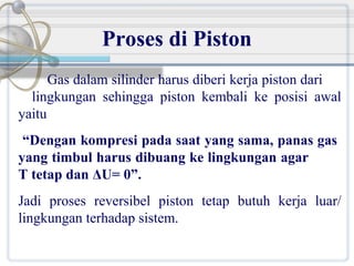 Proses di Piston
Gas dalam silinder harus diberi kerja piston dari
lingkungan sehingga piston kembali ke posisi awal
yaitu
“Dengan kompresi pada saat yang sama, panas gas
yang timbul harus dibuang ke lingkungan agar
T tetap dan ΔU= 0”.
Jadi proses reversibel piston tetap butuh kerja luar/
lingkungan terhadap sistem.

 