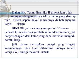Dalam Hk. Termodinamika II dinyatakan tidak
mungkin dengan proses siklis panas yang diserap
oleh sistem sepenuhnya/ seluruhnya diubah menjadi
kerja
sistem.
SIKLUS yaitu sistem yang periodik/ secara
berkala terus menerus kembali ke keadaan semula, jadi
hanya sebagian dari kalor yang dapat berubah menjadi
bentuk kerja.
jadi panas merupakan energi yang tingkat
kegunaannya lebih kecil dibanding lainnya seperti
keerja (W), energi mekanik/ listrik

 