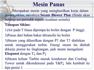 Mesin Panas
Merupakan mesin yang menghasilkan kerja dalam
proses siklus, misalnya:Steam Blower Plan (fluida akan
bekerja scr periodik seperti keadaan semula)
Tahapan Siklus:
1)Air pada T biasa dipompa ke boiler dengan P tinggi.
2)Panas dari bahan bakar ditransfer ke boiler
3)Steam yang dihasilkan dengan P↑ dan T↑ dialirkan
untuk menggerakan turbin. Energi steam itu diubah
drkerja piston ke lingkungan, jadi steam mengalami
Ekspansi dengan T↓ dan P↓
4)Steam keluar Turbin masuk kondensor dan Cooling
Tower untuk dikondensasi pada T&P↓ lalu kembali ke
laju posisi 1

 