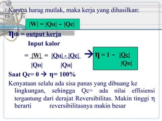Karena harag mutlak, maka kerja yang dihasilkan:
|W| = |QH| - |Qc|

ηth = output kerja
Input kalor

= |W| = |QH| - |Qc|  η = 1 - |Qc|
|QH|
|QH|
|QH|
Saat Qc= 0  η= 100%
Kenyataan selalu ada sisa panas yang dibuang ke
lingkungan, sehingga Qc= ada nilai effisiensi
tergantung dari derajat Reversibilitas. Makin tinggi η
berarti
reversibilitasnya makin besar

 
