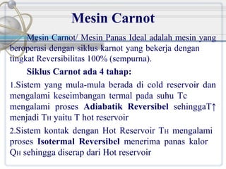 Mesin Carnot
Mesin Carnot/ Mesin Panas Ideal adalah mesin yang
beroperasi dengan siklus karnot yang bekerja dengan
tingkat Reversibilitas 100% (sempurna).
Siklus Carnot ada 4 tahap:
1.Sistem yang mula-mula berada di cold reservoir dan
mengalami keseimbangan termal pada suhu Tc
mengalami proses Adiabatik Reversibel sehinggaT↑
menjadi TH yaitu T hot reservoir
2.Sistem kontak dengan Hot Reservoir TH mengalami
proses Isotermal Reversibel menerima panas kalor
QH sehingga diserap dari Hot reservoir

 